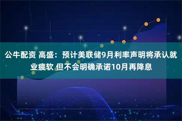 公牛配资 高盛：预计美联储9月利率声明将承认就业疲软 但不会明确承诺10月再降息
