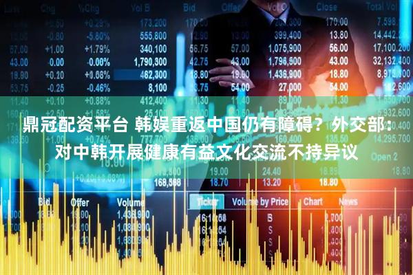 鼎冠配资平台 韩娱重返中国仍有障碍？外交部：对中韩开展健康有益文化交流不持异议