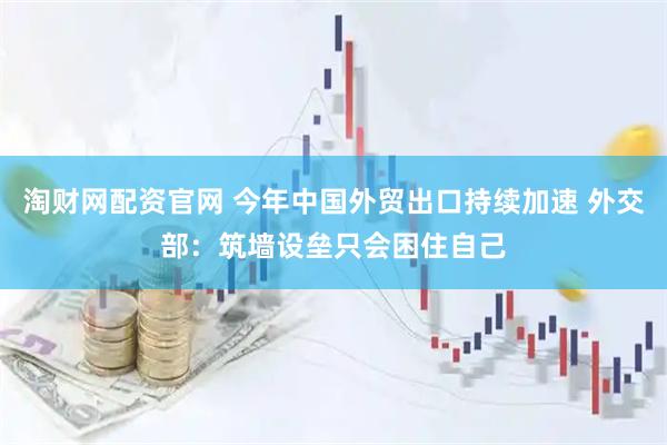 淘财网配资官网 今年中国外贸出口持续加速 外交部：筑墙设垒只会困住自己