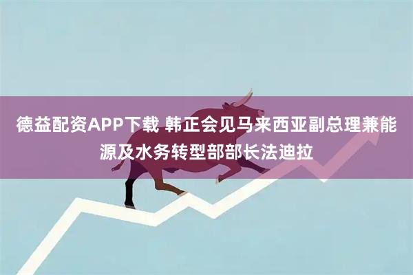 德益配资APP下载 韩正会见马来西亚副总理兼能源及水务转型部部长法迪拉