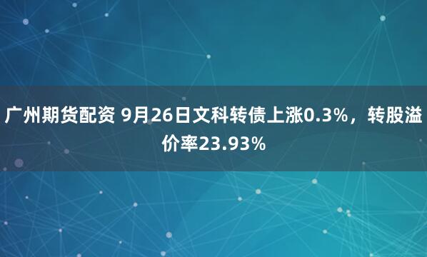 广州期货配资 9月26日文科转债上涨0.3%，转股溢价率23.93%