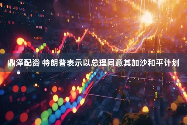 鼎泽配资 特朗普表示以总理同意其加沙和平计划