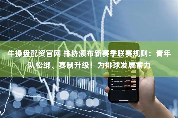 牛操盘配资官网 排协颁布新赛季联赛规则：青年队松绑、赛制升级！为排球发展蓄力