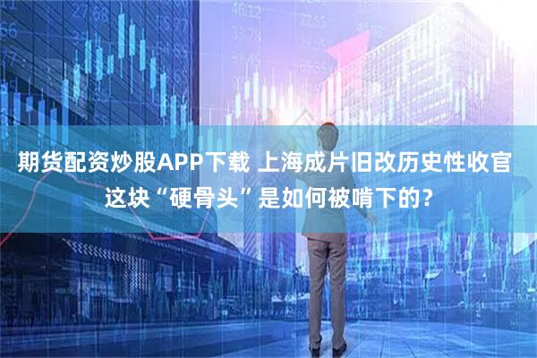 期货配资炒股APP下载 上海成片旧改历史性收官 这块“硬骨头”是如何被啃下的？