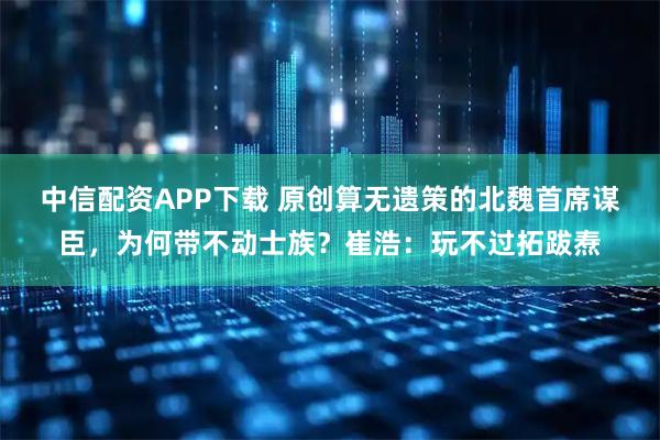 中信配资APP下载 原创算无遗策的北魏首席谋臣，为何带不动士族？崔浩：玩不过拓跋焘