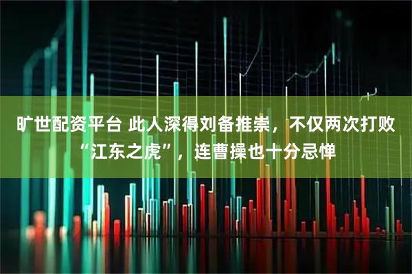 旷世配资平台 此人深得刘备推崇，不仅两次打败“江东之虎”，连曹操也十分忌惮