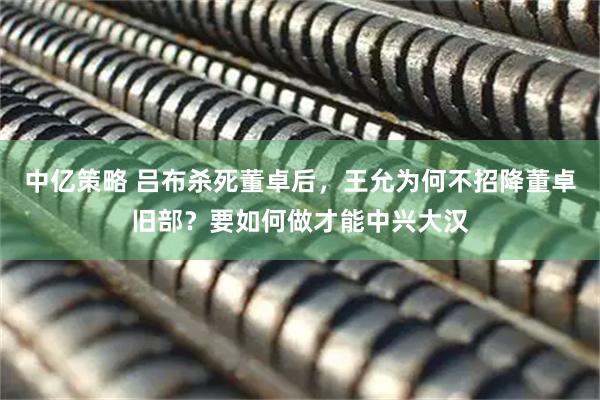 中亿策略 吕布杀死董卓后，王允为何不招降董卓旧部？要如何做才能中兴大汉