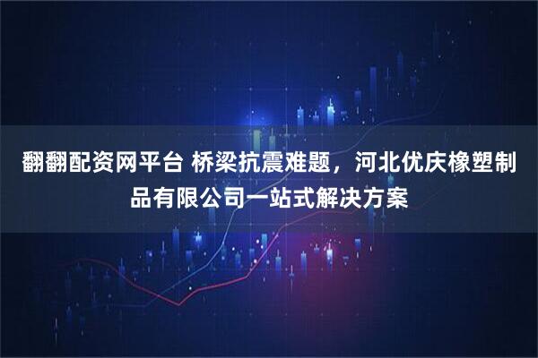 翻翻配资网平台 桥梁抗震难题，河北优庆橡塑制品有限公司一站式解决方案
