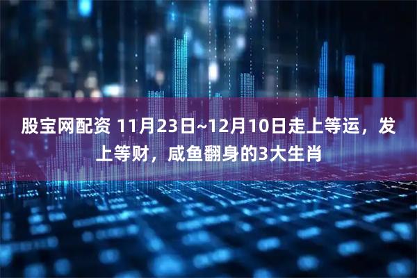股宝网配资 11月23日~12月10日走上等运，发上等财，咸鱼翻身的3大生肖