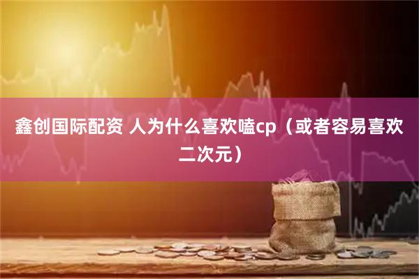 鑫创国际配资 人为什么喜欢嗑cp（或者容易喜欢二次元）