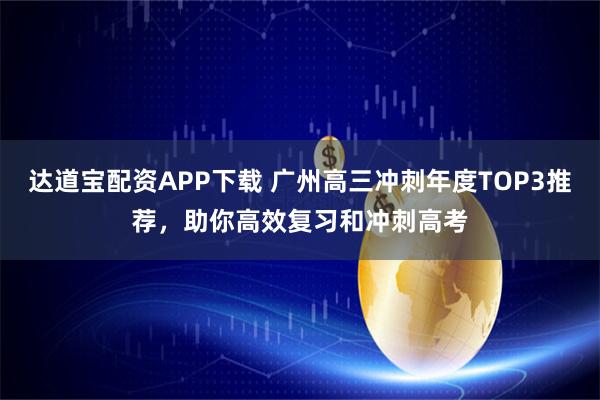 达道宝配资APP下载 广州高三冲刺年度TOP3推荐，助你高效复习和冲刺高考