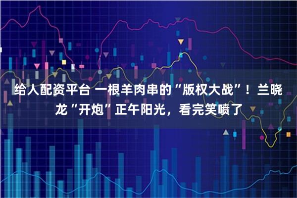 给人配资平台 一根羊肉串的“版权大战”！兰晓龙“开炮”正午阳光，看完笑喷了