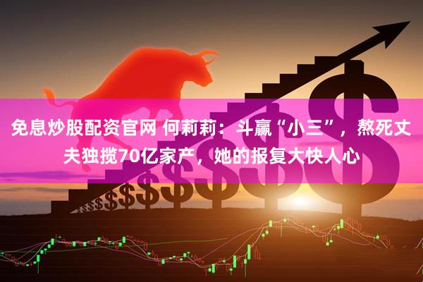 免息炒股配资官网 何莉莉：斗赢“小三”，熬死丈夫独揽70亿家产，她的报复大快人心