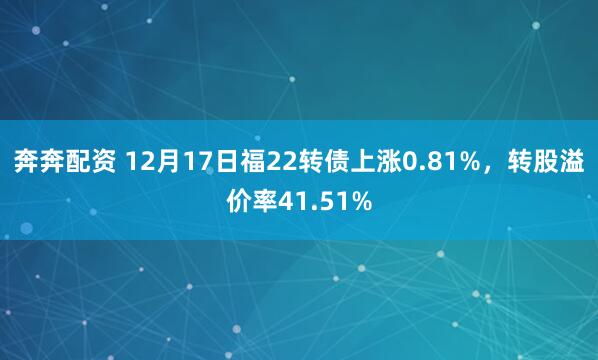 奔奔配资 12月17日福22转债上涨0.81%，转股溢价率41.51%