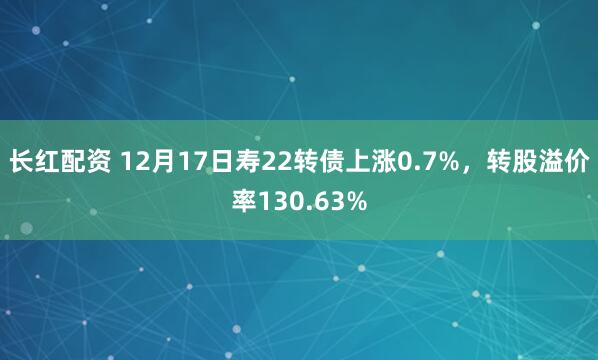 长红配资 12月17日寿22转债上涨0.7%，转股溢价率130.63%
