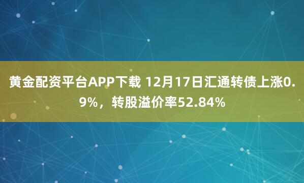 黄金配资平台APP下载 12月17日汇通转债上涨0.9%，转股溢价率52.84%
