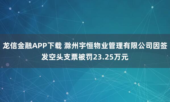 龙信金融APP下载 滁州宇恒物业管理有限公司因签发空头支票被罚23.25万元