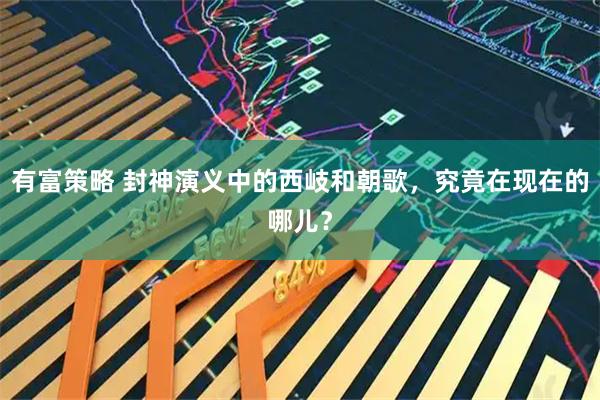 有富策略 封神演义中的西岐和朝歌，究竟在现在的哪儿？