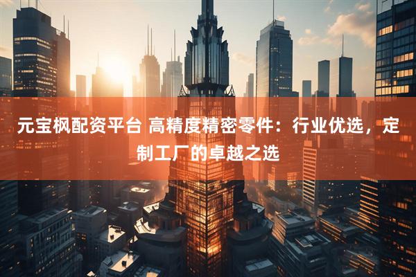 元宝枫配资平台 高精度精密零件：行业优选，定制工厂的卓越之选
