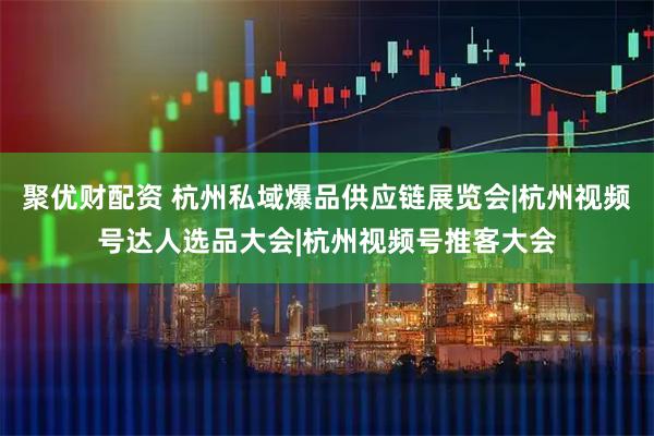 聚优财配资 杭州私域爆品供应链展览会|杭州视频号达人选品大会|杭州视频号推客大会