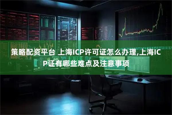 策略配资平台 上海ICP许可证怎么办理,上海ICP证有哪些难点及注意事项