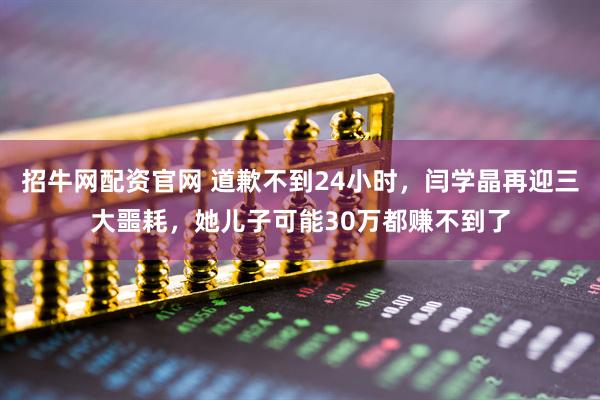 招牛网配资官网 道歉不到24小时，闫学晶再迎三大噩耗，她儿子可能30万都赚不到了