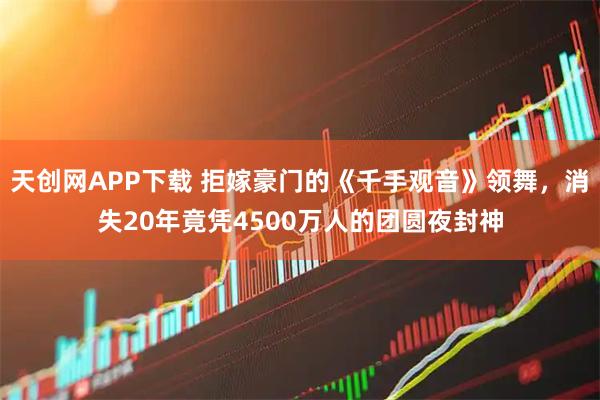 天创网APP下载 拒嫁豪门的《千手观音》领舞，消失20年竟凭4500万人的团圆夜封神