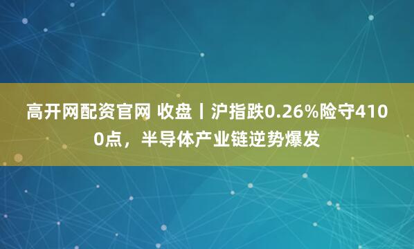 高开网配资官网 收盘丨沪指跌0.26%险守4100点，半导体产业链逆势爆发