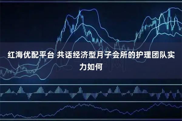 红海优配平台 共话经济型月子会所的护理团队实力如何