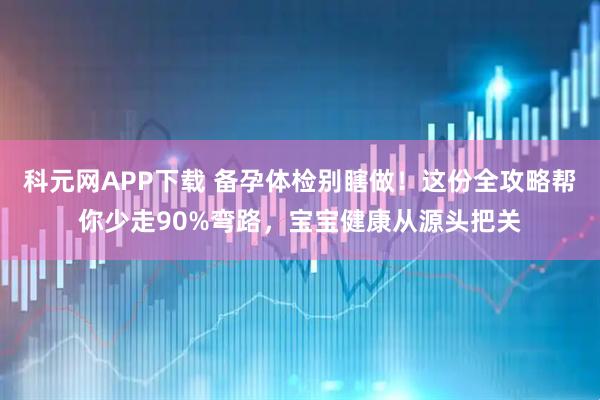科元网APP下载 备孕体检别瞎做！这份全攻略帮你少走90%弯路，宝宝健康从源头把关