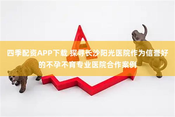 四季配资APP下载 探寻长沙阳光医院作为信誉好的不孕不育专业医院合作案例