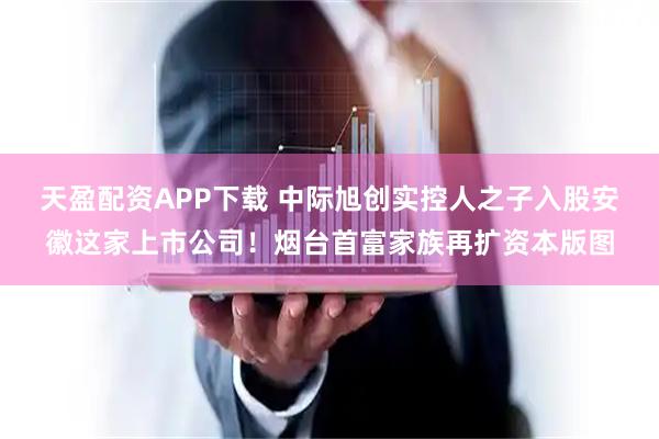 天盈配资APP下载 中际旭创实控人之子入股安徽这家上市公司！烟台首富家族再扩资本版图