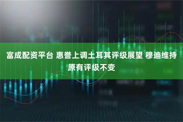 富成配资平台 惠誉上调土耳其评级展望 穆迪维持原有评级不变