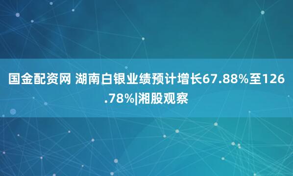 国金配资网 湖南白银业绩预计增长67.88%至126.78%|湘股观察