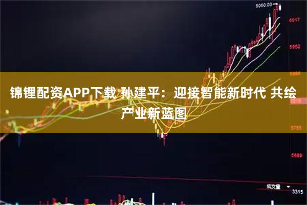 锦锂配资APP下载 孙建平：迎接智能新时代 共绘产业新蓝图
