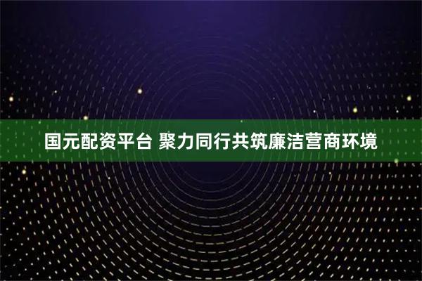 国元配资平台 聚力同行共筑廉洁营商环境