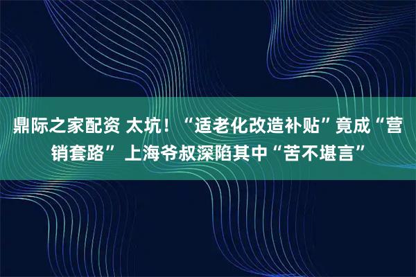鼎际之家配资 太坑!“适老化改造补贴”竟成“营销套路” 上海爷叔深陷其中“苦不堪言”