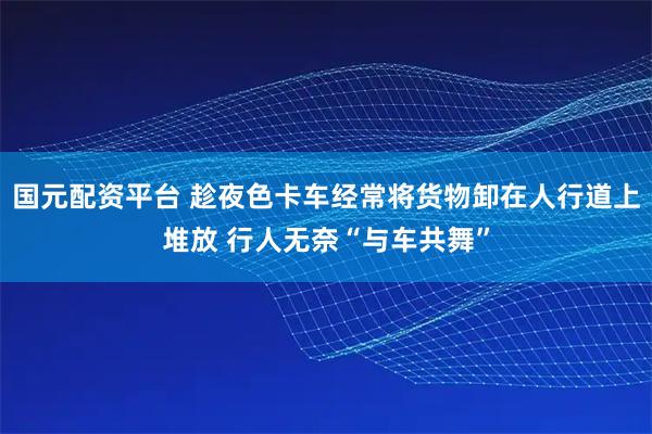 国元配资平台 趁夜色卡车经常将货物卸在人行道上堆放 行人无奈“与车共舞”