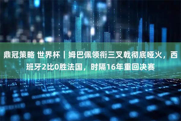 鼎冠策略 世界杯｜姆巴佩领衔三叉戟彻底哑火，西班牙2比0胜法国，时隔16年重回决赛