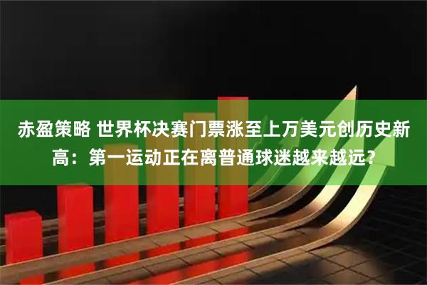 赤盈策略 世界杯决赛门票涨至上万美元创历史新高：第一运动正在离普通球迷越来越远？